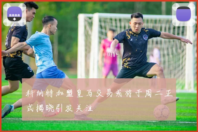 科纳特加盟皇马交易或将于周二正式揭晓引发关注