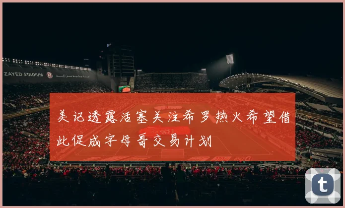 美记透露活塞关注希罗热火希望借此促成字母哥交易计划