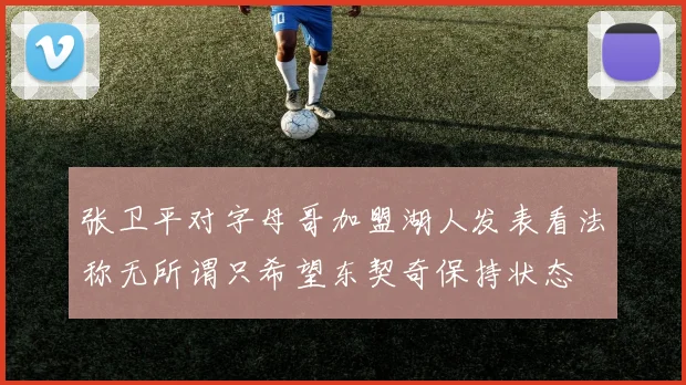 张卫平对字母哥加盟湖人发表看法称无所谓只希望东契奇保持状态