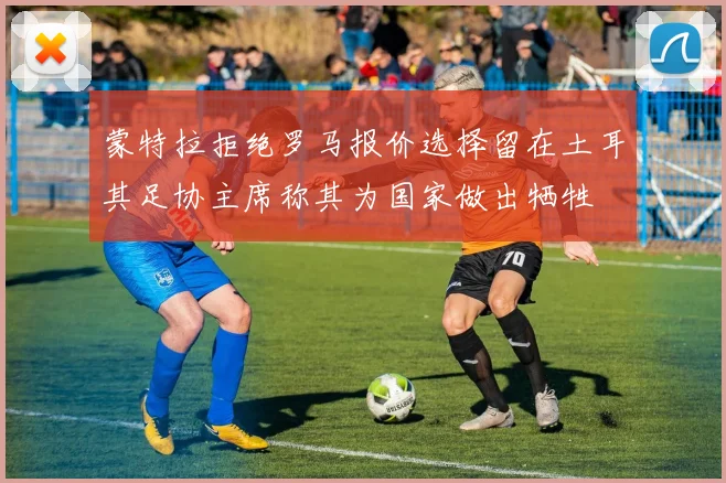蒙特拉拒绝罗马报价选择留在土耳其足协主席称其为国家做出牺牲