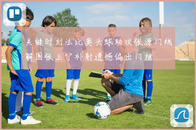 关键时刻法比奥头球助攻张源门线解围张玉宁补射遗憾偏出门框