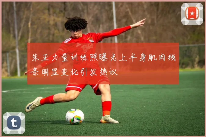 朱正力量训练照曝光上半身肌肉线条明显变化引发热议