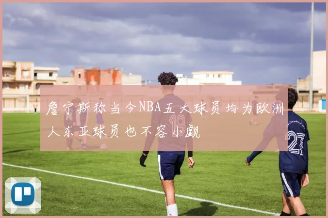 詹宁斯称当今NBA五大球员均为欧洲人东亚球员也不容小觑