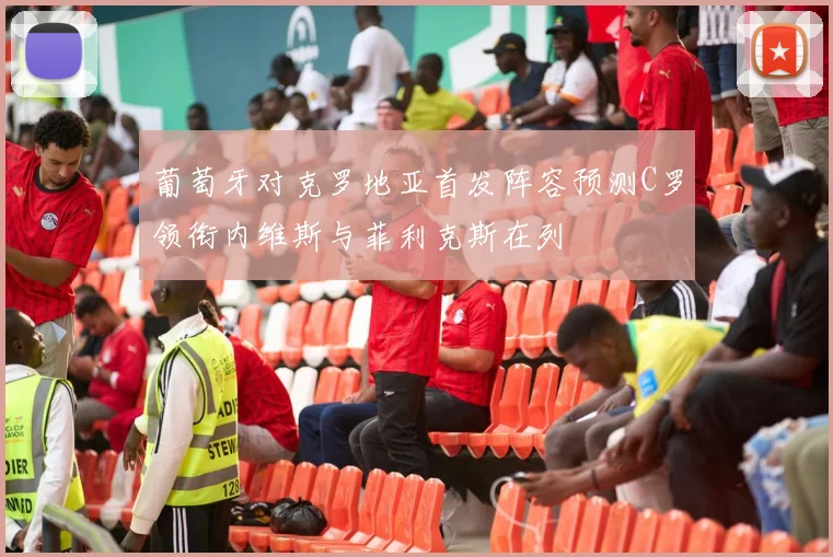 葡萄牙对克罗地亚首发阵容预测C罗领衔内维斯与菲利克斯在列