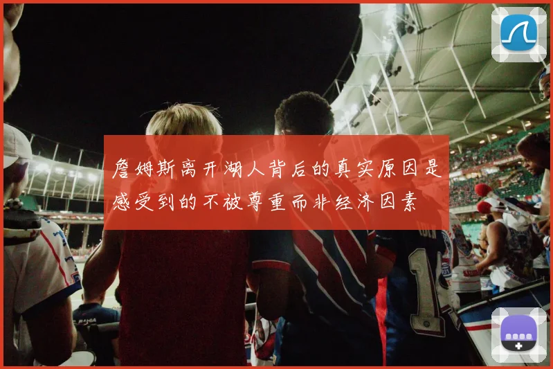詹姆斯离开湖人背后的真实原因是感受到的不被尊重而非经济因素