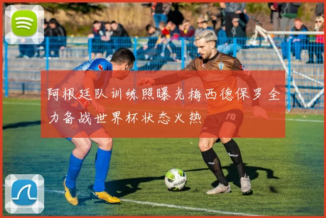 阿根廷队训练照曝光梅西德保罗全力备战世界杯状态火热