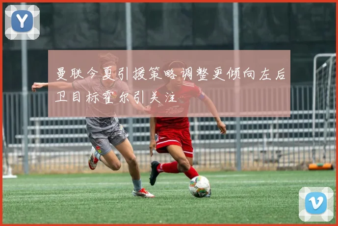 曼联今夏引援策略调整更倾向左后卫目标霍尔引关注