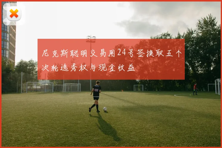尼克斯聪明交易用24号签换取五个次轮选秀权与现金收益