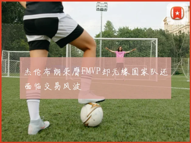 杰伦布朗荣膺FMVP却无缘国家队还面临交易风波