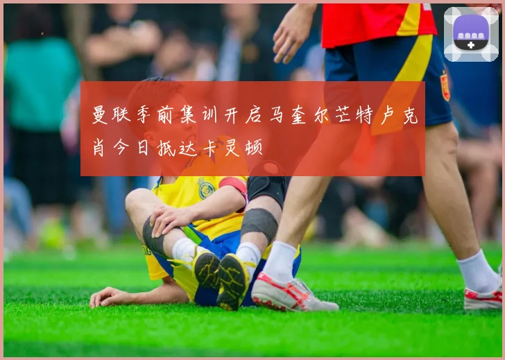 曼联季前集训开启马奎尔芒特卢克肖今日抵达卡灵顿