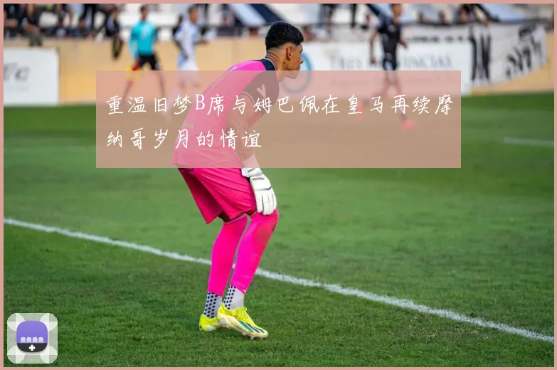 重温旧梦B席与姆巴佩在皇马再续摩纳哥岁月的情谊