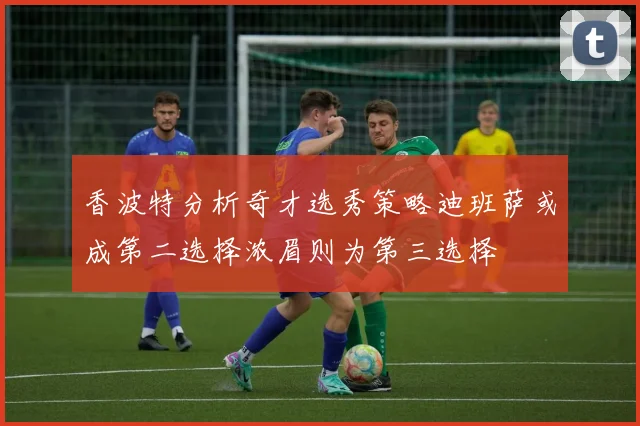 香波特分析奇才选秀策略迪班萨或成第二选择浓眉则为第三选择