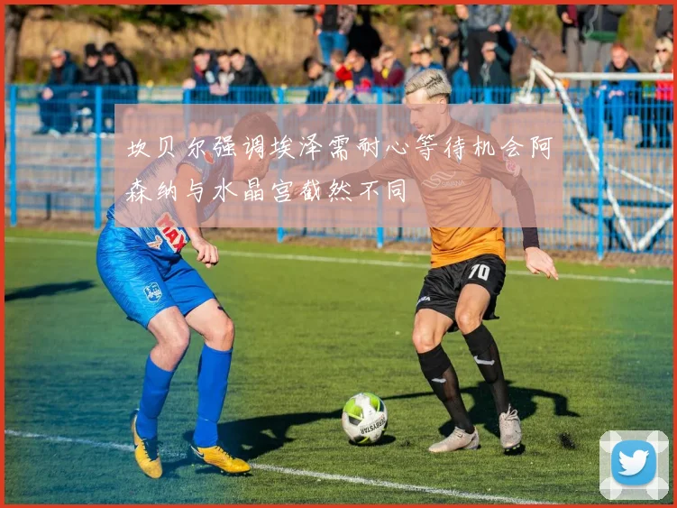 坎贝尔强调埃泽需耐心等待机会阿森纳与水晶宫截然不同
