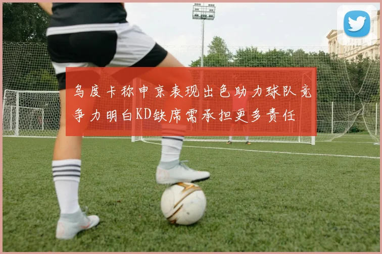 乌度卡称申京表现出色助力球队竞争力明白KD缺席需承担更多责任