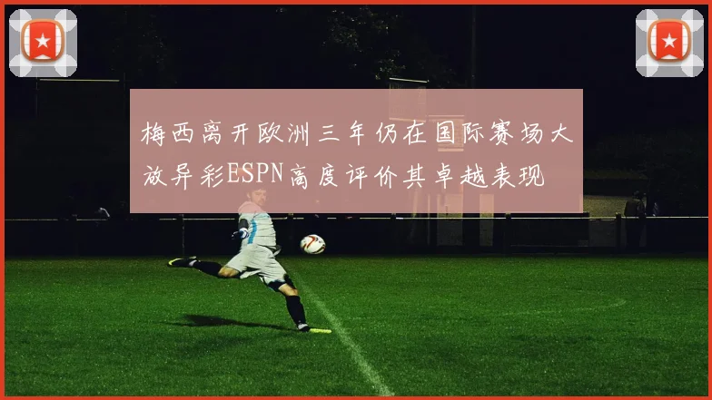 梅西离开欧洲三年仍在国际赛场大放异彩ESPN高度评价其卓越表现