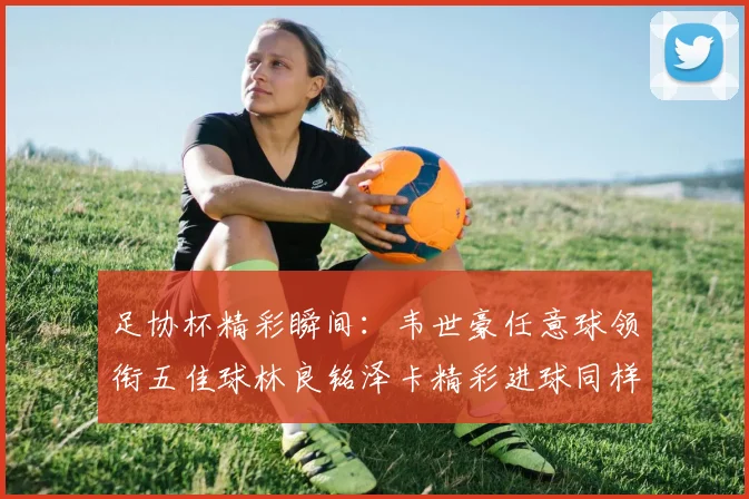 足协杯精彩瞬间：韦世豪任意球领衔五佳球林良铭泽卡精彩进球同样耀眼