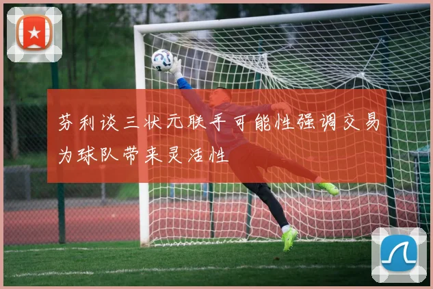 芬利谈三状元联手可能性强调交易为球队带来灵活性