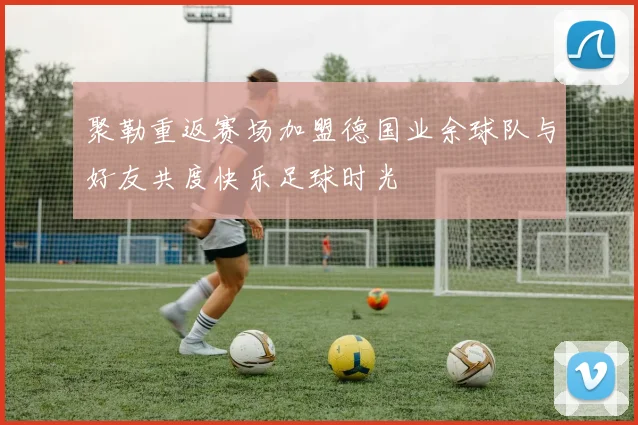 聚勒重返赛场加盟德国业余球队与好友共度快乐足球时光