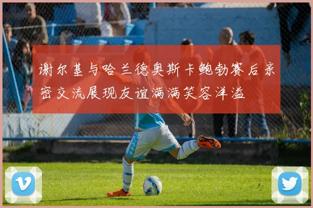 谢尔基与哈兰德奥斯卡鲍勃赛后亲密交流展现友谊满满笑容洋溢