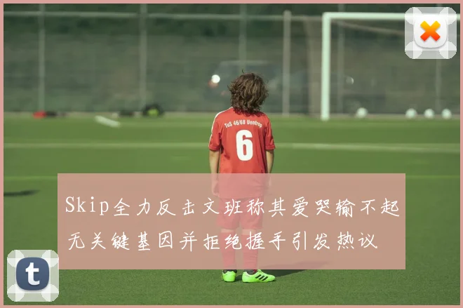 Skip全力反击文班称其爱哭输不起无关键基因并拒绝握手引发热议