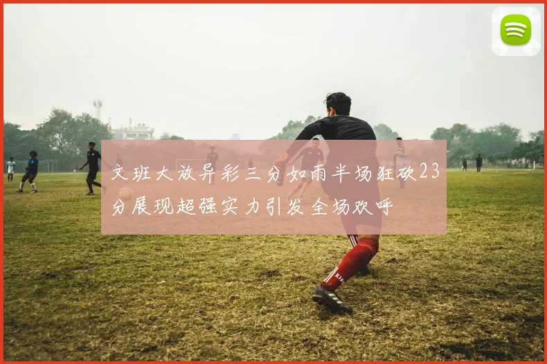 文班大放异彩三分如雨半场狂砍23分展现超强实力引发全场欢呼