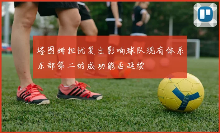 塔图姆担忧复出影响球队现有体系东部第二的成功能否延续