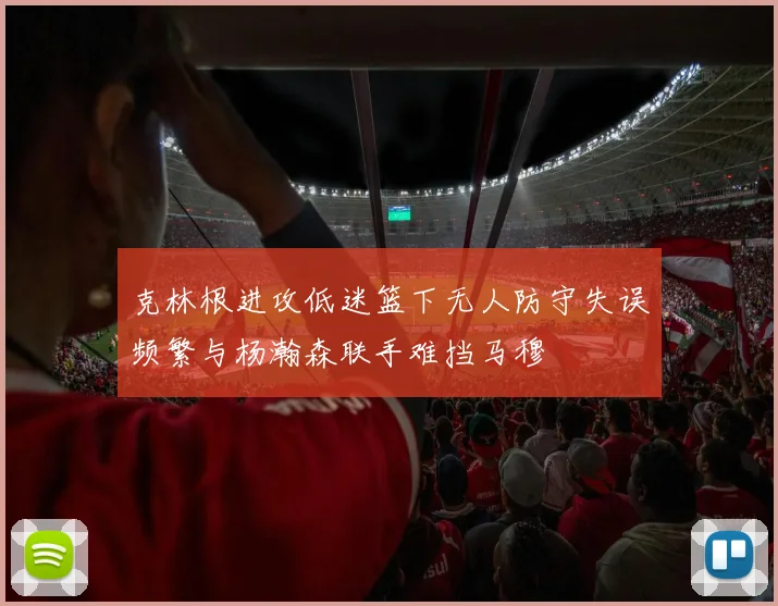 克林根进攻低迷篮下无人防守失误频繁与杨瀚森联手难挡马穆