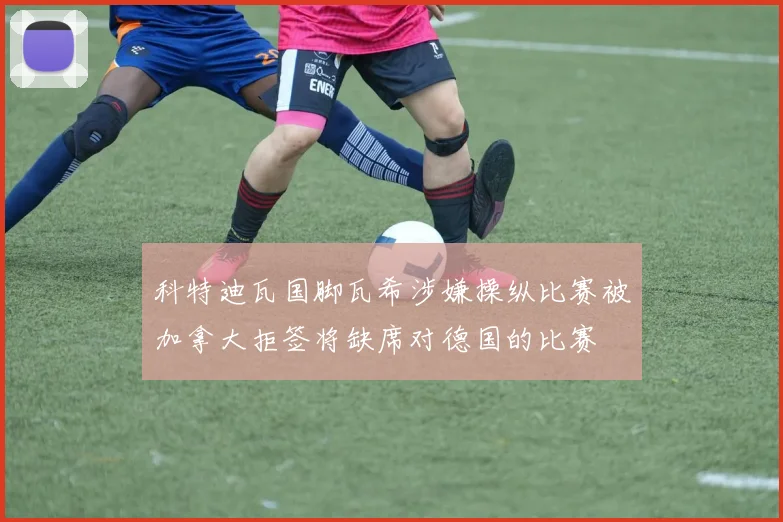科特迪瓦国脚瓦希涉嫌操纵比赛被加拿大拒签将缺席对德国的比赛